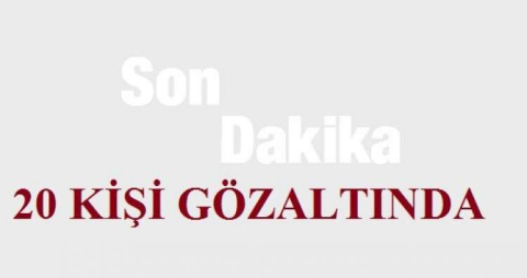 SON DAKİKA 20 KİŞİ GÖZALTINDA